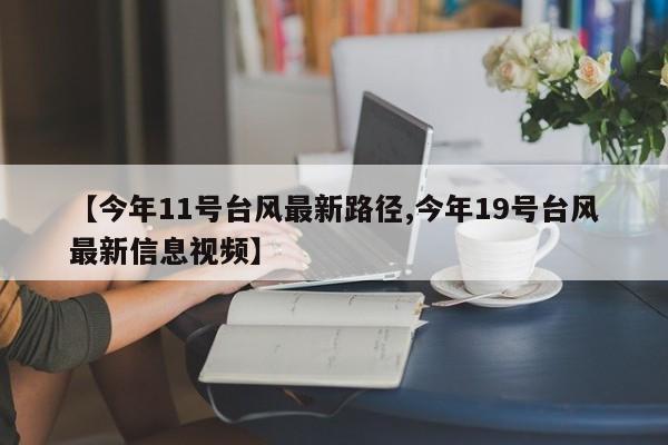 【今年11号台风最新路径,今年19号台风最新信息视频】