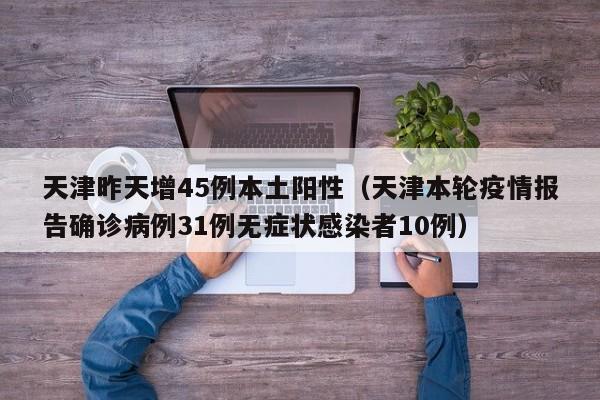 天津昨天增45例本土阳性(天津本轮疫情报告确诊病例31例无症状感染者10例)