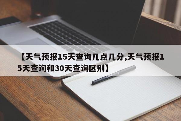 【天气预报15天查询几点几分,天气预报15天查询和30天查询区别】