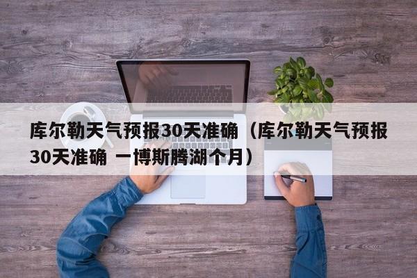 库尔勒天气预报30天准确(库尔勒天气预报30天准确 一博斯腾湖个月)