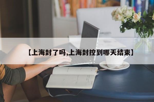 【上海封了吗,上海封控到哪天结束】