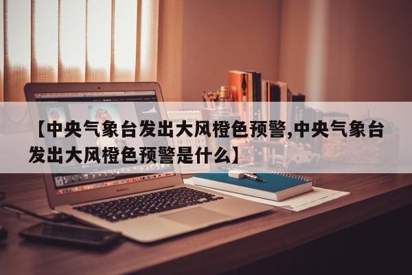 【中央气象台发出大风橙色预警,中央气象台发出大风橙色预警是什么】
