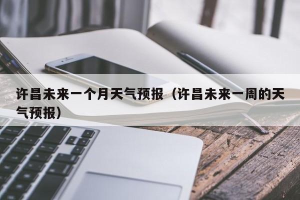许昌未来一个月天气预报(许昌未来一周的天气预报)