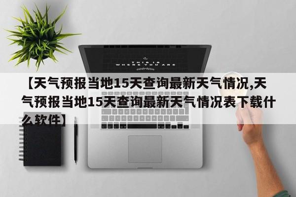 【天气预报当地15天查询最新天气情况,天气预报当地15天查询最新天气情况表下载什么软件】