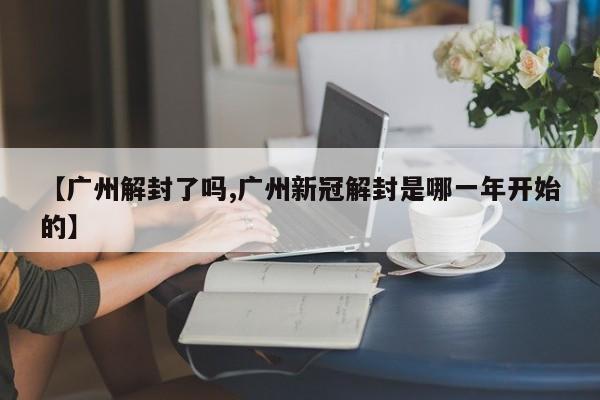 【广州解封了吗,广州新冠解封是哪一年开始的】