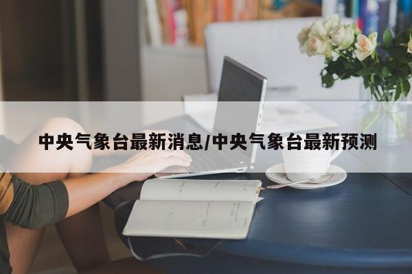 中央气象台最新消息/中央气象台最新预测