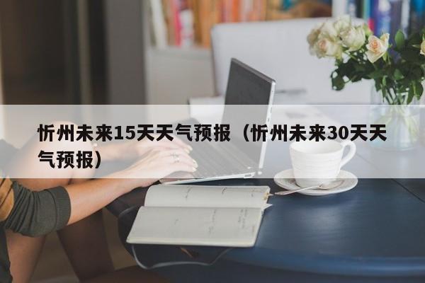 忻州未来15天天气预报(忻州未来30天天气预报)