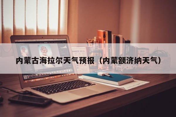 内蒙古海拉尔天气预报(内蒙额济纳天气)