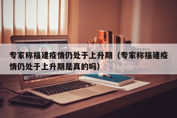专家称福建疫情仍处于上升期(专家称福建疫情仍处于上升期是真的吗)