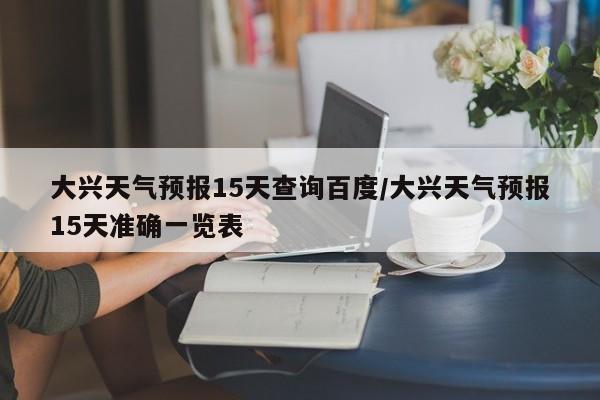 大兴天气预报15天查询百度/大兴天气预报15天准确一览表