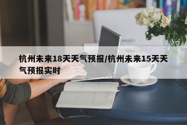 杭州未来18天天气预报/杭州未来15天天气预报实时