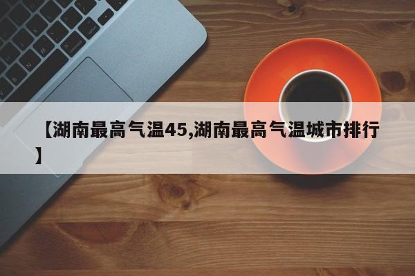【湖南最高气温45,湖南最高气温城市排行】