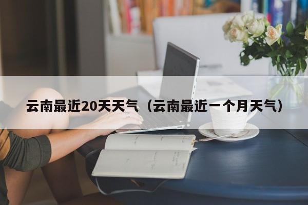 云南最近20天天气(云南最近一个月天气)