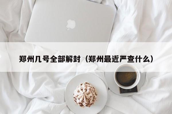 郑州几号全部解封(郑州最近严查什么)