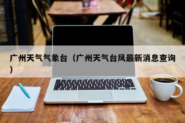 广州天气气象台(广州天气台风最新消息查询)