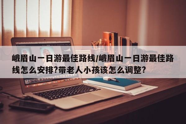 峨眉山一日游最佳路线/峨眉山一日游最佳路线怎么安排?带老人小孩该怎么调整?