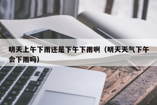 明天上午下雨还是下午下雨啊(明天天气下午会下雨吗)