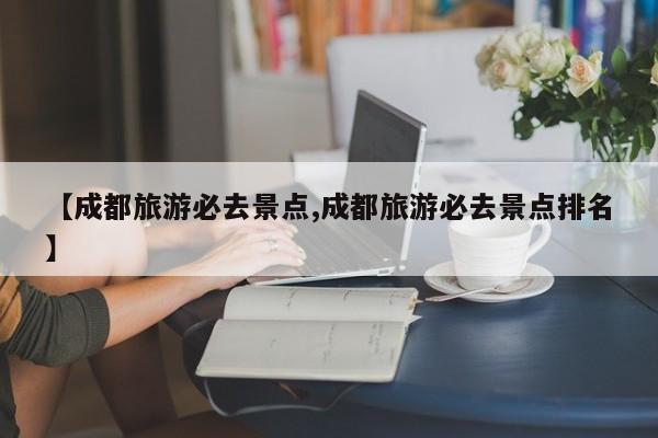【成都旅游必去景点,成都旅游必去景点排名】