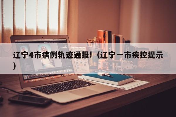 辽宁4市病例轨迹通报!(辽宁一市疾控提示)
