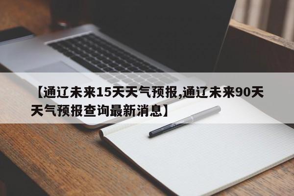 【通辽未来15天天气预报,通辽未来90天天气预报查询最新消息】