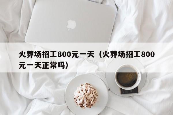 火葬场招工800元一天(火葬场招工800元一天正常吗)