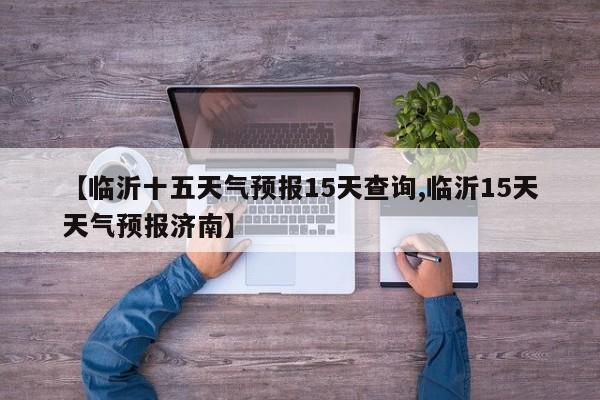 【临沂十五天气预报15天查询,临沂15天天气预报济南】