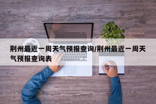 荆州最近一周天气预报查询/荆州最近一周天气预报查询表