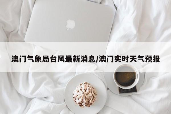 澳门气象局台风最新消息/澳门实时天气预报