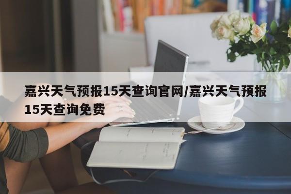 嘉兴天气预报15天查询官网/嘉兴天气预报15天查询免费