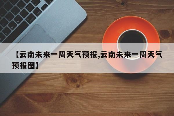 【云南未来一周天气预报,云南未来一周天气预报图】
