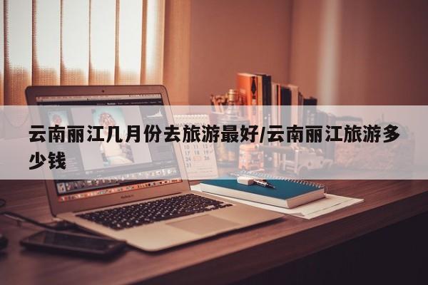 云南丽江几月份去旅游最好/云南丽江旅游多少钱