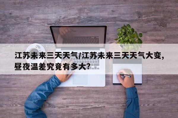 江苏未来三天天气/江苏未来三天天气大变,昼夜温差究竟有多大?