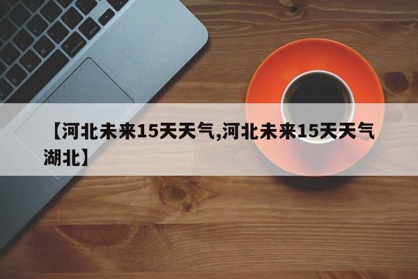 【河北未来15天天气,河北未来15天天气湖北】