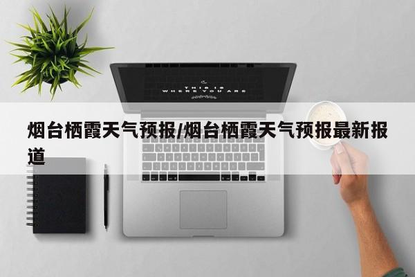 烟台栖霞天气预报/烟台栖霞天气预报最新报道