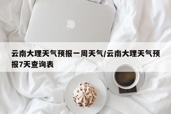 云南大理天气预报一周天气/云南大理天气预报7天查询表
