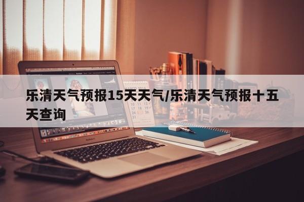 乐清天气预报15天天气/乐清天气预报十五天查询
