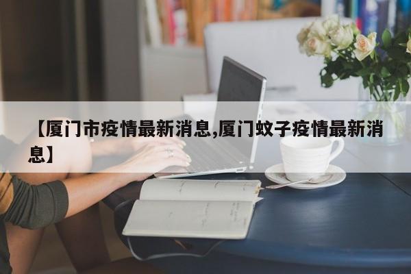 【厦门市疫情最新消息,厦门蚊子疫情最新消息】