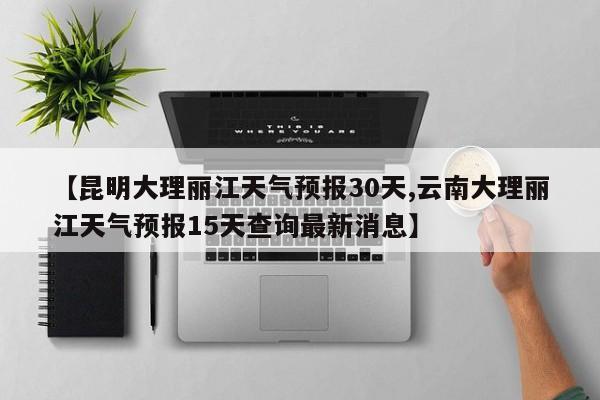【昆明大理丽江天气预报30天,云南大理丽江天气预报15天查询最新消息】