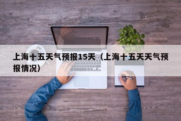 上海十五天气预报15天(上海十五天天气预报情况)